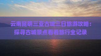 云南昆明三亚古城三日旅游攻略：探寻古城景点看看旅行全记录