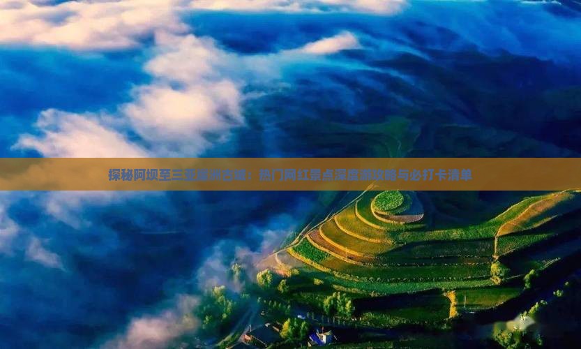 探秘阿坝至三亚崖洲古城：热门网红景点深度游攻略与必打卡清单