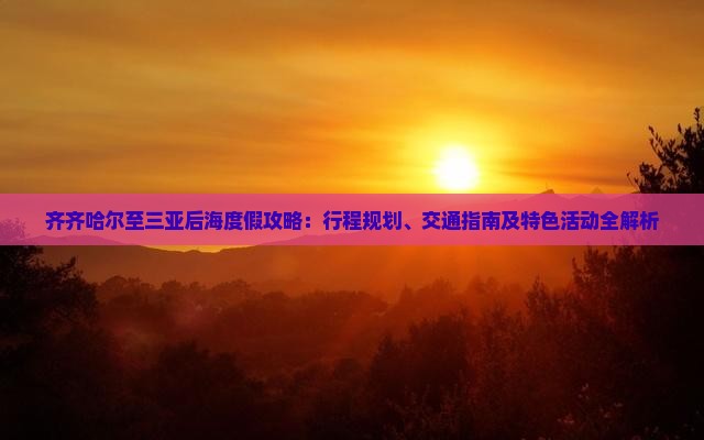 齐齐哈尔至三亚后海度假攻略：行程规划、交通指南及特色活动全解析