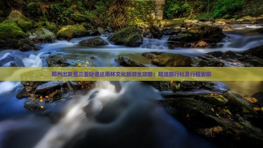 郑州出发至三亚呀诺达雨林文化旅游全攻略：精选旅行社及行程安排