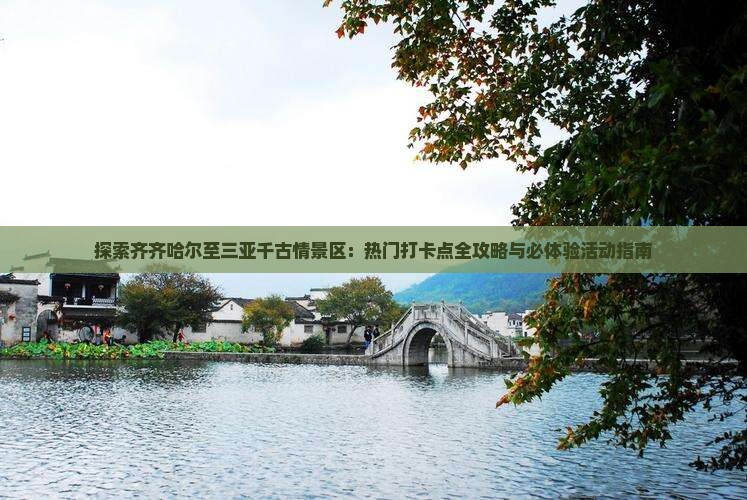 探索齐齐哈尔至三亚千古情景区：热门打卡点全攻略与必体验活动指南