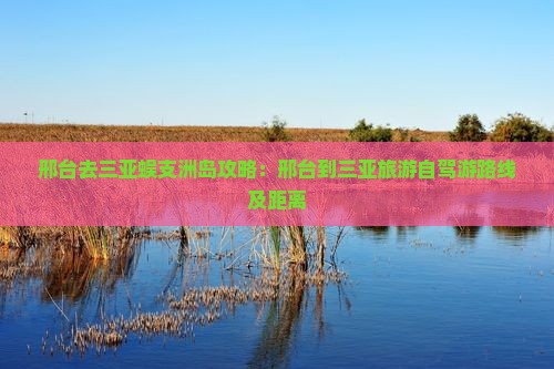 邢台去三亚蜈支洲岛攻略：邢台到三亚旅游自驾游路线及距离