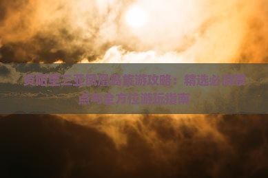资阳至三亚凤凰岛旅游攻略：精选必游景点与全方位游玩指南