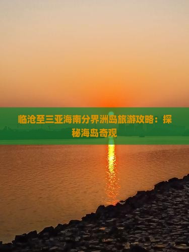 临沧至三亚海南分界洲岛旅游攻略：探秘海岛奇观