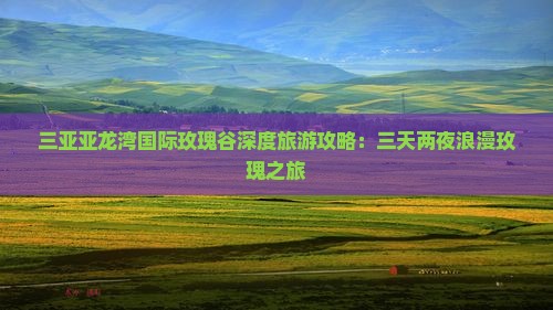 三亚亚龙湾国际玫瑰谷深度旅游攻略：三天两夜浪漫玫瑰之旅