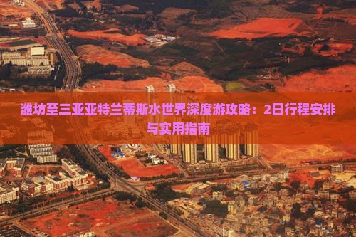 潍坊至三亚亚特兰蒂斯水世界深度游攻略：2日行程安排与实用指南