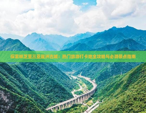 探索林芝至三亚崖洲古城：热门旅游打卡地全攻略与必游景点指南