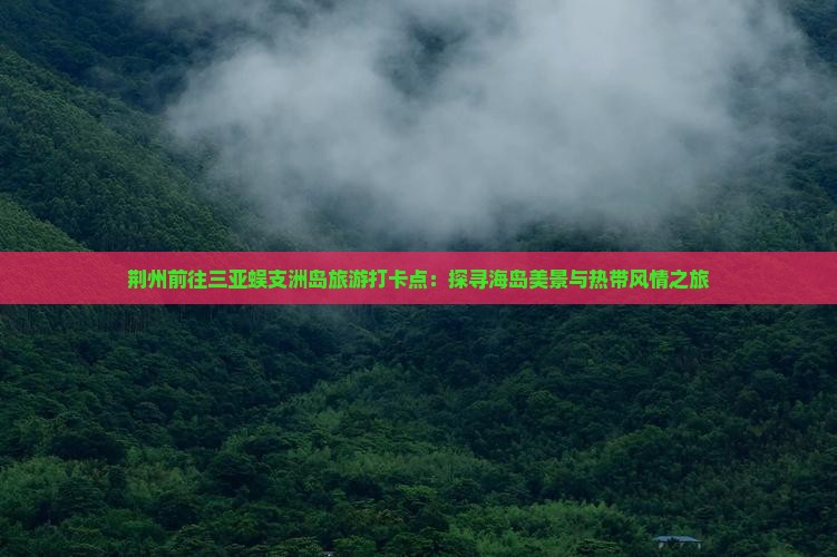 荆州前往三亚蜈支洲岛旅游打卡点：探寻海岛美景与热带风情之旅