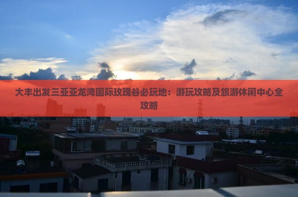 大丰出发三亚亚龙湾国际玫瑰谷必玩地：游玩攻略及旅游休闲中心全攻略
