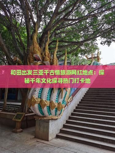 和田出发三亚千古情旅游网红地点：探秘千年文化探寻热门打卡地