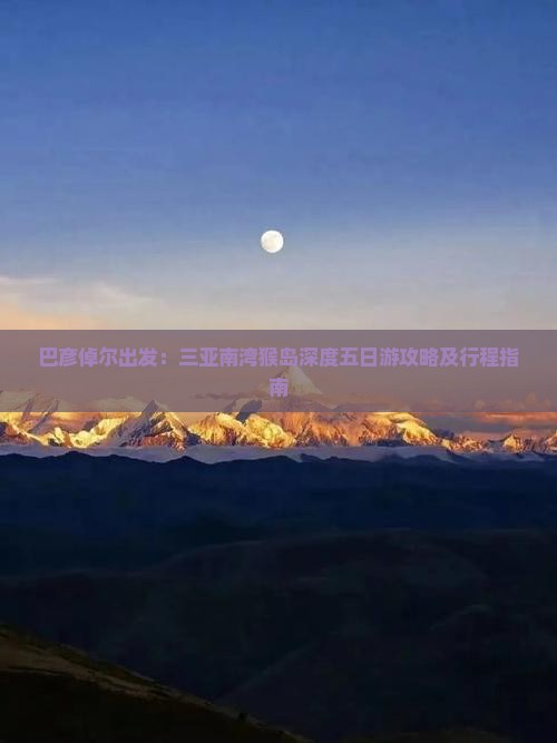 巴彦倬尔出发：三亚南湾猴岛深度五日游攻略及行程指南