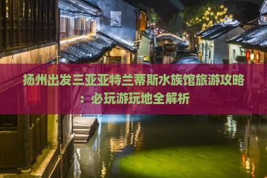扬州出发三亚亚特兰蒂斯水族馆旅游攻略：必玩游玩地全解析