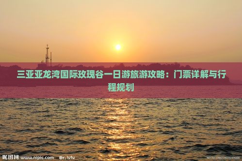 三亚亚龙湾国际玫瑰谷一日游旅游攻略：门票详解与行程规划