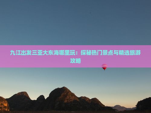 九江出发三亚大东海哪里玩：探秘热门景点与精选旅游攻略
