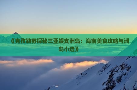 《克孜勒苏探秘三亚蜈支洲岛：海南美食攻略与洲岛小选》