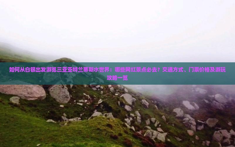 如何从白银出发游览三亚亚特兰蒂斯水世界：哪些网红景点必去？交通方式、门票价格及游玩攻略一览