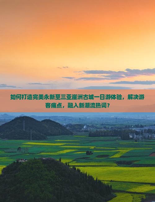 如何打造完美永新至三亚崖洲古城一日游体验，解决游客痛点，融入新潮流热词？