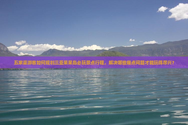 五家渠游客如何规划三亚呆呆岛必玩景点行程，解决哪些痛点问题才能玩得尽兴？