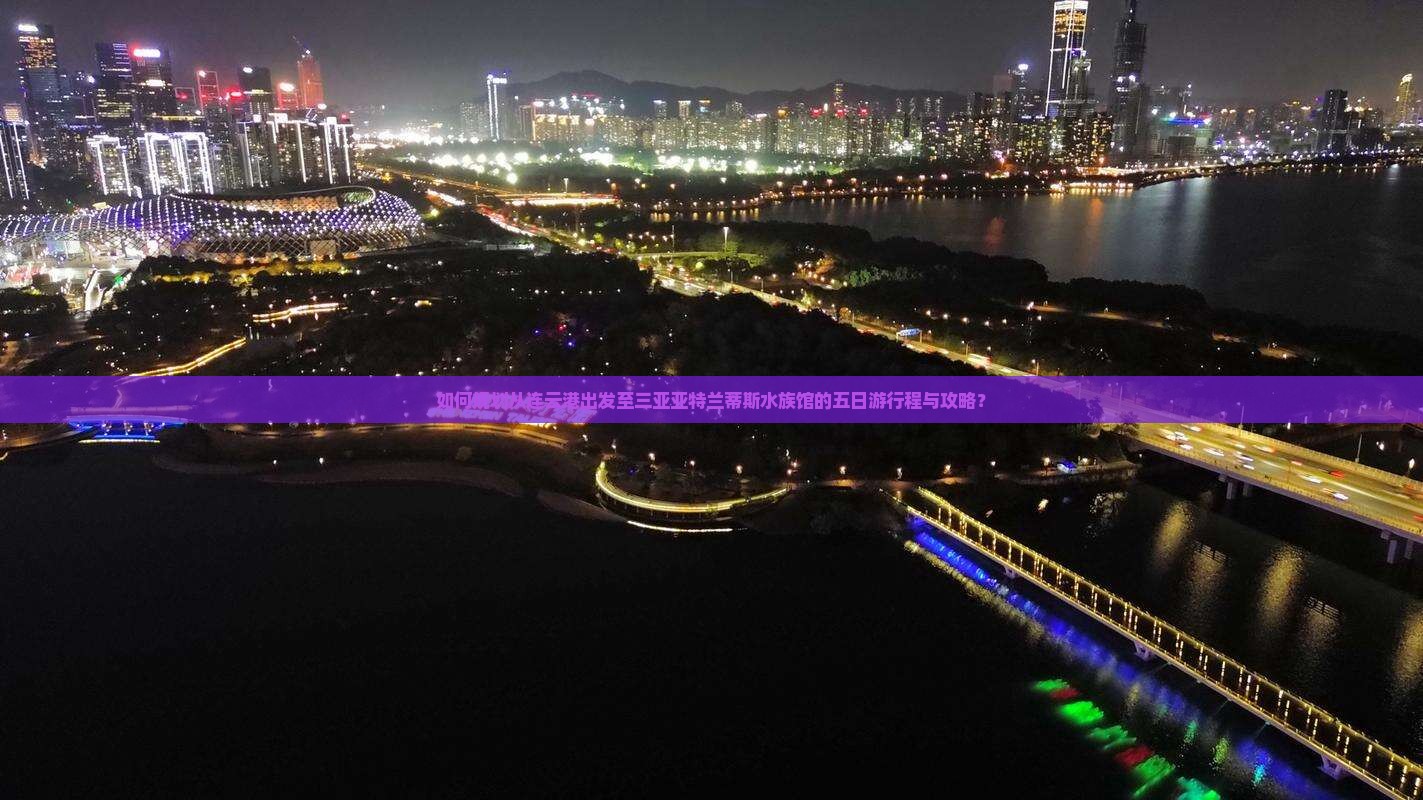 如何规划从连云港出发至三亚亚特兰蒂斯水族馆的五日游行程与攻略？