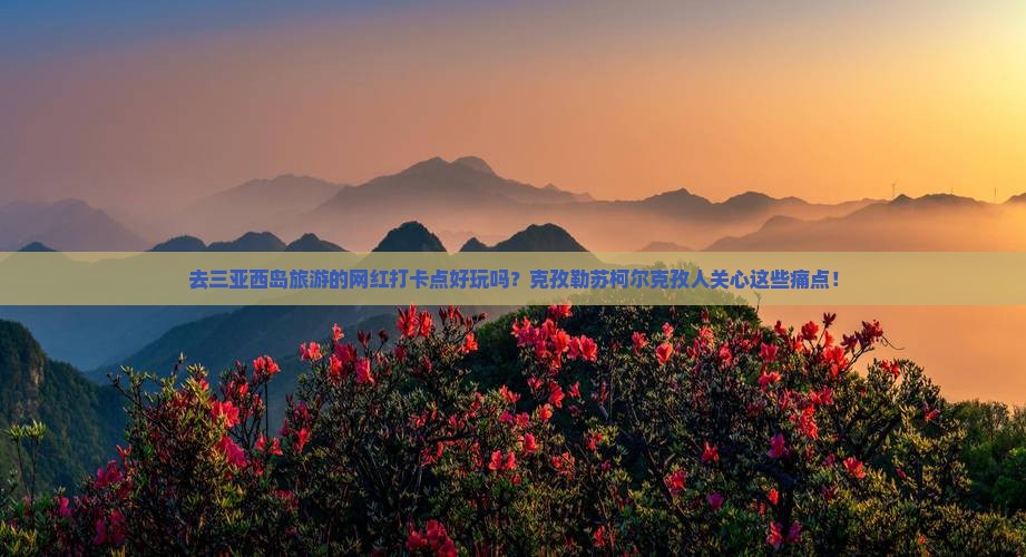 去三亚西岛旅游的网红打卡点好玩吗？克孜勒苏柯尔克孜人关心这些痛点！