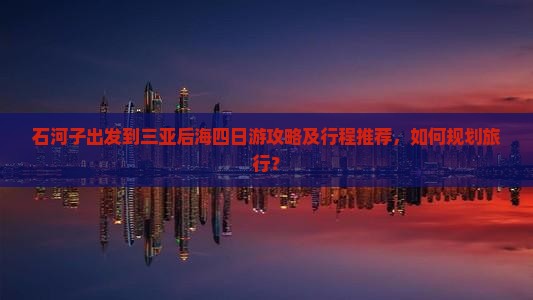 石河子出发到三亚后海四日游攻略及行程推荐，如何规划旅行？