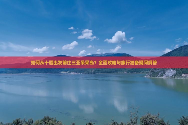 如何从十堰出发前往三亚呆呆岛？全面攻略与旅行准备疑问解答