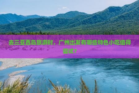 去三亚西岛旅游时，广州出发有哪些特色小吃值得尝试？