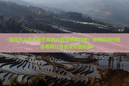 漯河至三亚亚特兰蒂斯水族馆旅游攻略：如何规划行程、必看网红景点及交通指南？