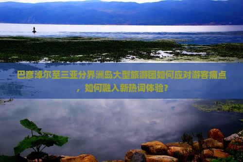 巴彦淖尔至三亚分界洲岛大型旅游团如何应对游客痛点，如何融入新热词体验？
