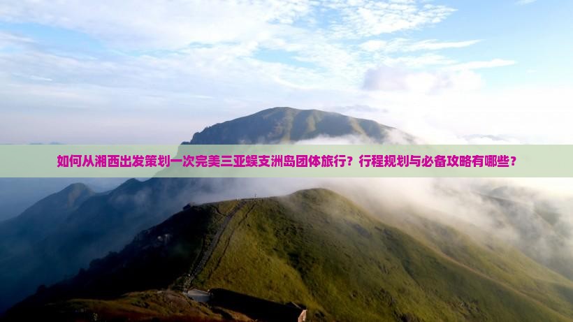 如何从湘西出发策划一次完美三亚蜈支洲岛团体旅行？行程规划与必备攻略有哪些？