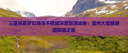 三亚海昌梦幻海洋不夜城深度旅游攻略：温州大型旅游团探险之旅
