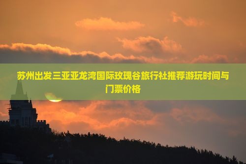 苏州出发三亚亚龙湾国际玫瑰谷旅行社推荐游玩时间与门票价格