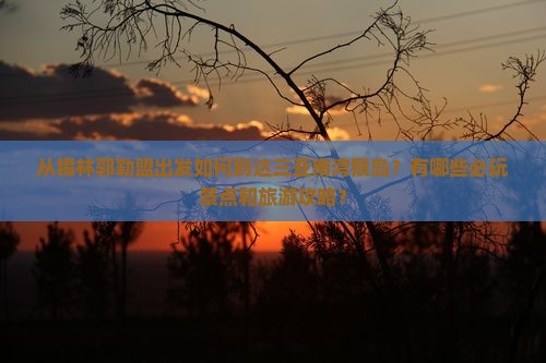 从锡林郭勒盟出发如何到达三亚南湾猴岛？有哪些必玩景点和旅游攻略？
