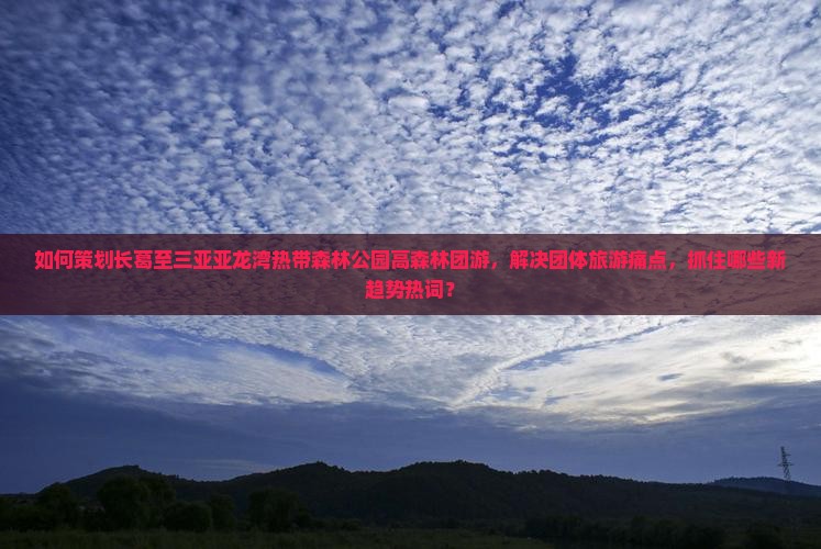 如何策划长葛至三亚亚龙湾热带森林公园高森林团游，解决团体旅游痛点，抓住哪些新趋势热词？