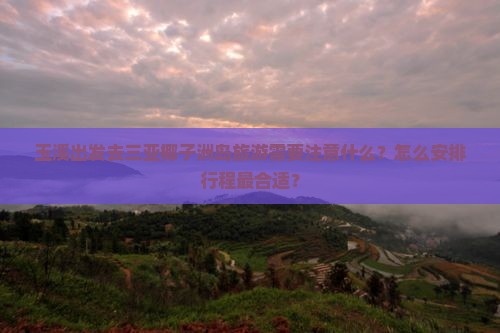 玉溪出发去三亚椰子洲岛旅游需要注意什么？怎么安排行程最合适？