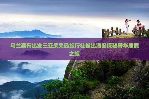 乌兰察布出发三亚呆呆岛旅行社推出海岛探秘奢华度假之旅