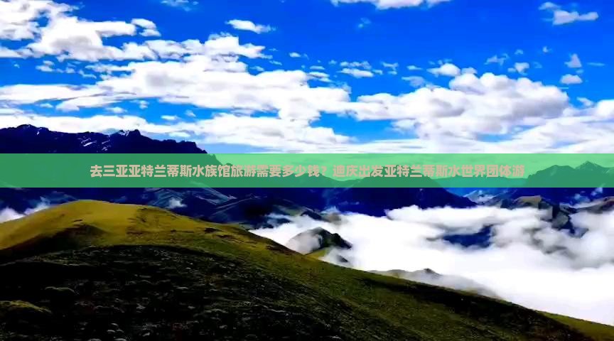 去三亚亚特兰蒂斯水族馆旅游需要多少钱？迪庆出发亚特兰蒂斯水世界团体游