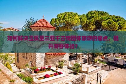 如何解决玉溪至三亚千古情团体旅游的痛点，提升游客体验？