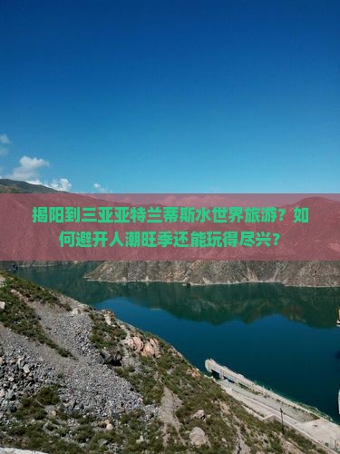 揭阳到三亚亚特兰蒂斯水世界旅游？如何避开人潮旺季还能玩得尽兴？