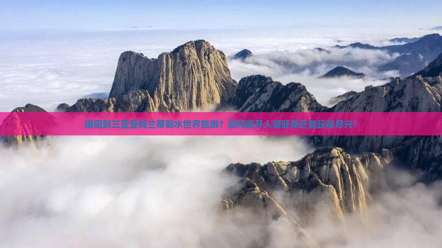 揭阳到三亚亚特兰蒂斯水世界旅游？如何避开人潮旺季还能玩得尽兴？