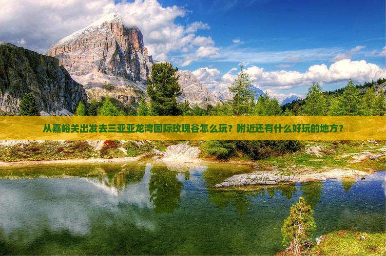 从嘉峪关出发去三亚亚龙湾国际玫瑰谷怎么玩？附近还有什么好玩的地方？