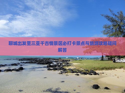 聊城出发至三亚千古情景区必打卡景点与旅游攻略疑问解答