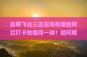 昆明飞往三亚后海有哪些网红打卡地值得一游？如何解决旅游痛点和享受高品质旅程？