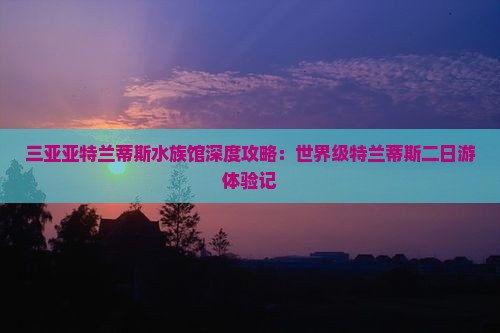三亚亚特兰蒂斯水族馆深度攻略：世界级特兰蒂斯二日游体验记