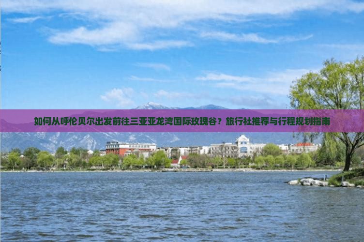 如何从呼伦贝尔出发前往三亚亚龙湾国际玫瑰谷？旅行社推荐与行程规划指南