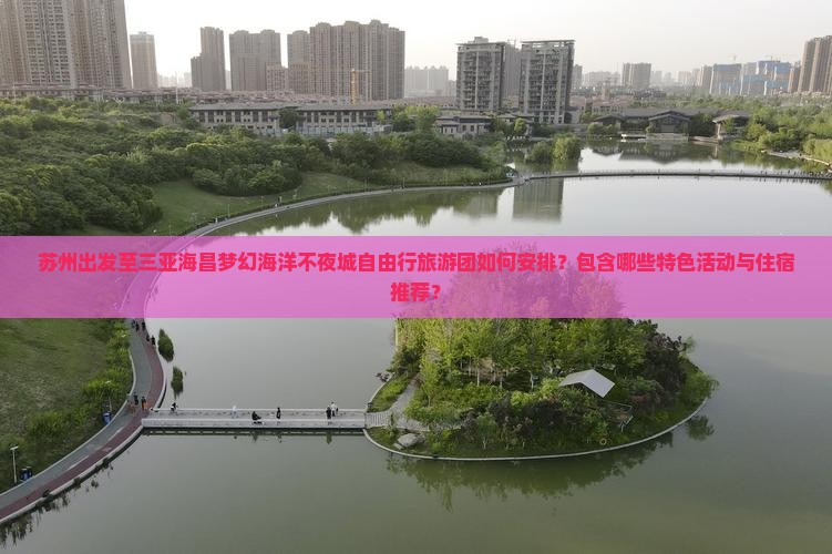 苏州出发至三亚海昌梦幻海洋不夜城自由行旅游团如何安排？包含哪些特色活动与住宿推荐？