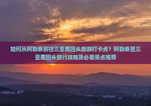 如何从阿勒泰前往三亚鹿回头旅游打卡点？阿勒泰至三亚鹿回头旅行攻略及必看景点推荐