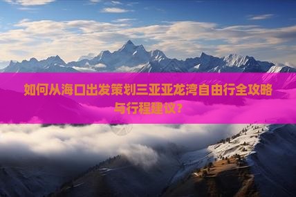 如何从海口出发策划三亚亚龙湾自由行全攻略与行程建议？