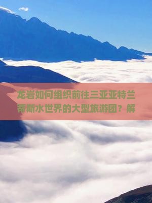 龙岩如何组织前往三亚亚特兰蒂斯水世界的大型旅游团？解决游客出行痛点，打造沉浸式旅游新体验！