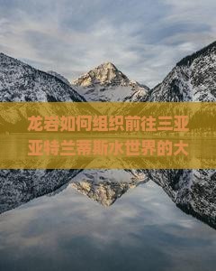 龙岩如何组织前往三亚亚特兰蒂斯水世界的大型旅游团？解决游客出行痛点，打造沉浸式旅游新体验！